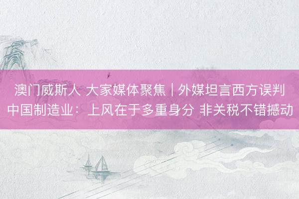 澳门威斯人 大家媒体聚焦 | 外媒坦言西方误判中国制造业：上风在于多重身分 非关税不错撼动