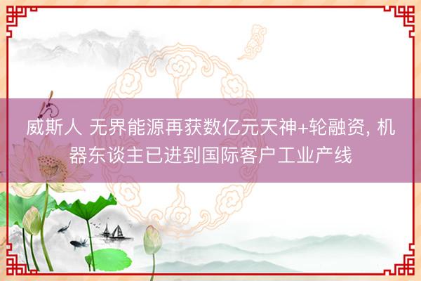 威斯人 无界能源再获数亿元天神+轮融资， 机器东谈主已进到国际客户工业产线