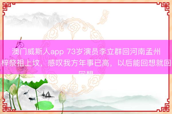 澳门威斯人app 73岁演员李立群回河南孟州桑梓祭祖上坟，感叹我方年事已高，以后能回想就回想