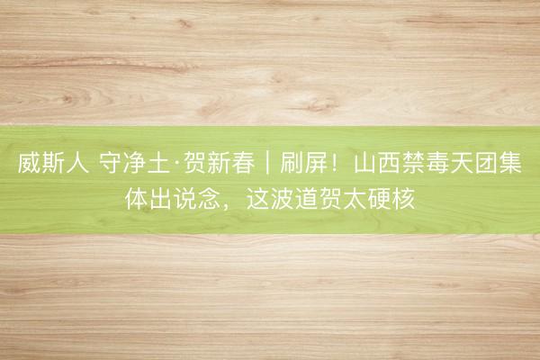 威斯人 守净土·贺新春｜刷屏！山西禁毒天团集体出说念，这波道贺太硬核