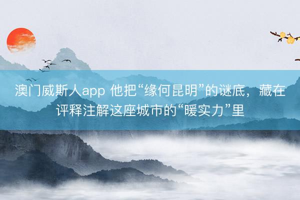 澳门威斯人app 他把“缘何昆明”的谜底，藏在评释注解这座城市的“暖实力”里