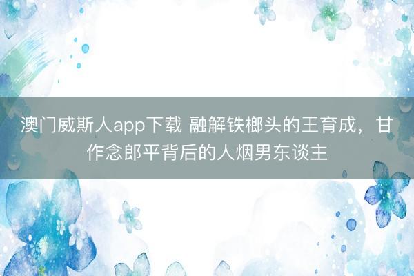 澳门威斯人app下载 融解铁榔头的王育成，甘作念郎平背后的人烟男东谈主