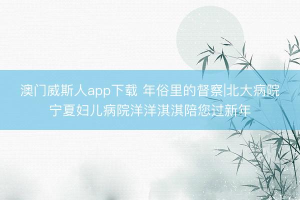 澳门威斯人app下载 年俗里的督察|北大病院宁夏妇儿病院洋洋淇淇陪您过新年