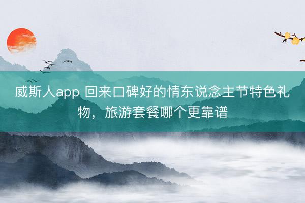 威斯人app 回来口碑好的情东说念主节特色礼物，旅游套餐哪个更靠谱