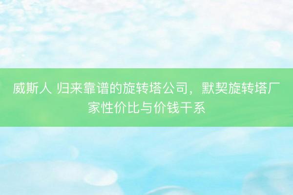 威斯人 归来靠谱的旋转塔公司,默契旋转塔厂家性价比与价钱干系