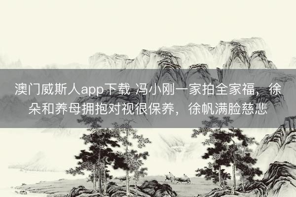 澳门威斯人app下载 冯小刚一家拍全家福，徐朵和养母拥抱对视很保养，徐帆满脸慈悲