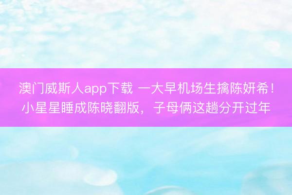 澳门威斯人app下载 一大早机场生擒陈妍希！小星星睡成陈晓翻版，子母俩这趟分开过年