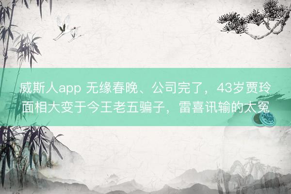 威斯人app 无缘春晚、公司完了，43岁贾玲面相大变于今王老五骗子，雷喜讯输的太冤