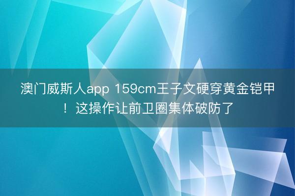 澳门威斯人app 159cm王子文硬穿黄金铠甲！这操作让前卫圈集体破防了