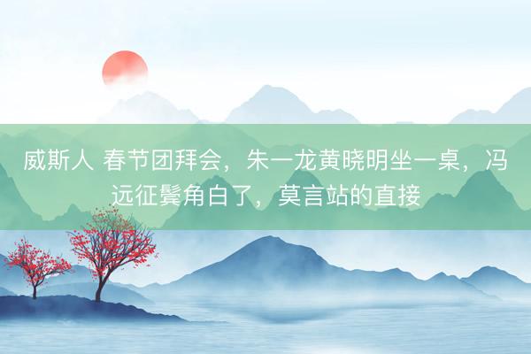威斯人 春节团拜会，朱一龙黄晓明坐一桌，冯远征鬓角白了，莫言站的直接