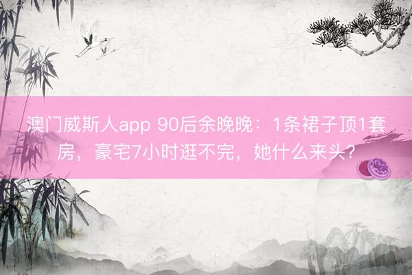 澳门威斯人app 90后余晚晚：1条裙子顶1套房，豪宅7小时逛不完，她什么来头？