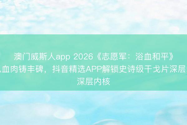 澳门威斯人app 2026《志愿军：浴血和平》：以血肉铸丰碑，抖音精选APP解锁史诗级干戈片深层内核