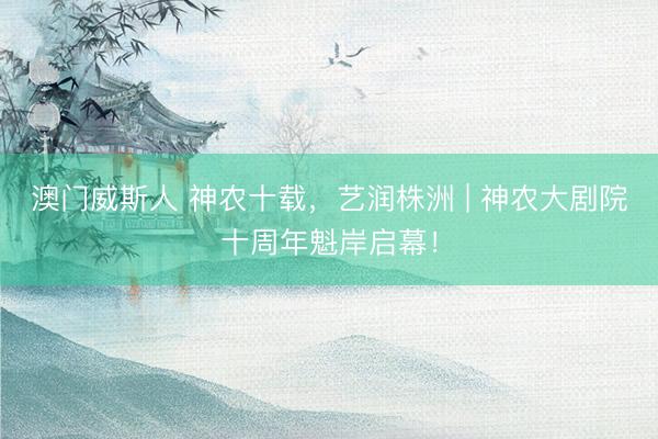 澳门威斯人 神农十载，艺润株洲 | 神农大剧院十周年魁岸启幕！