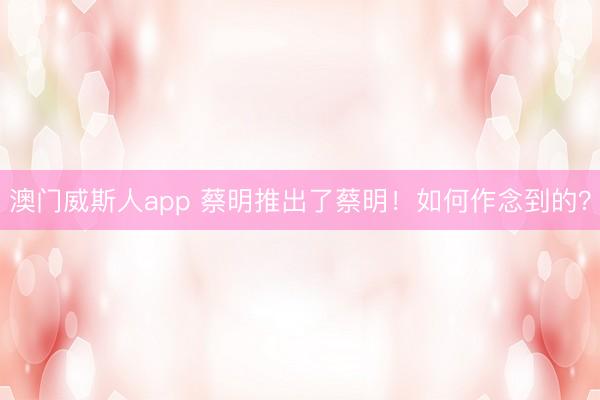 澳门威斯人app 蔡明推出了蔡明!如何作念到的?