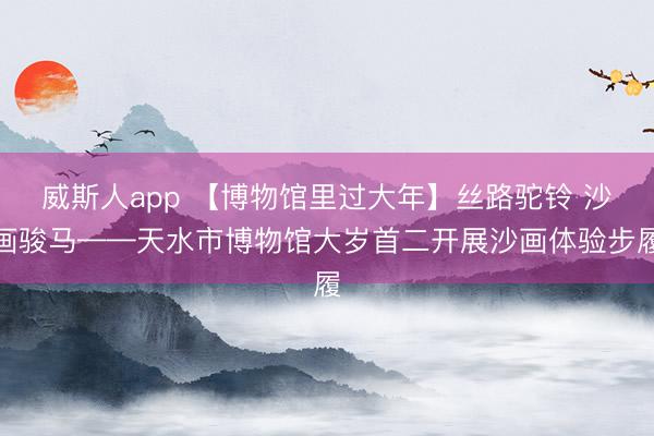 威斯人app 【博物馆里过大年】丝路驼铃 沙画骏马——天水市博物馆大岁首二开展沙画体验步履