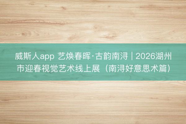 威斯人app 艺焕春晖·古韵南浔 | 2026湖州市迎春视觉艺术线上展(南浔好意思术篇)