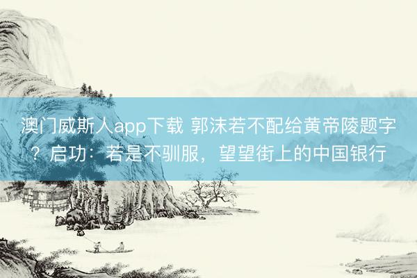 澳门威斯人app下载 郭沫若不配给黄帝陵题字？启功：若是不驯服，望望街上的中国银行