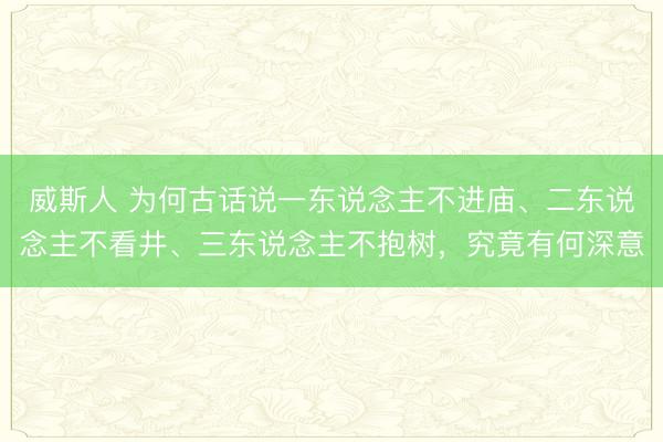 威斯人 为何古话说一东说念主不进庙、二东说念主不看井、三东说念主不抱树，究竟有何深意