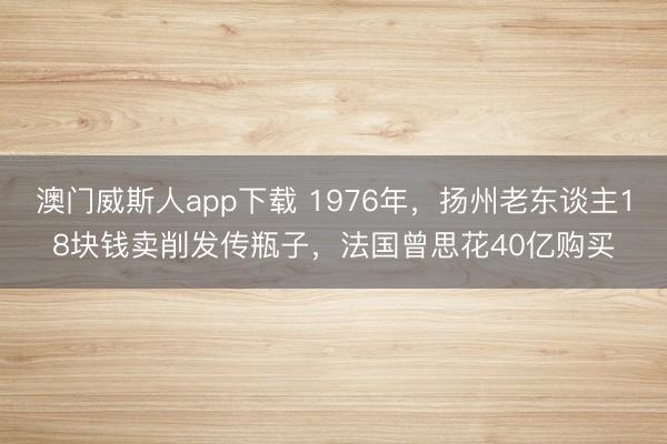 澳门威斯人app下载 1976年，扬州老东谈主18块钱卖削发传瓶子，法国曾思花40亿购买