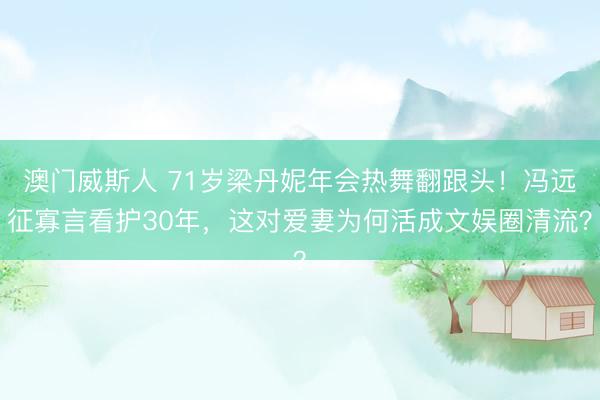 澳门威斯人 71岁梁丹妮年会热舞翻跟头!冯远征寡言看护30年,这对爱妻为何活成文娱圈清流?