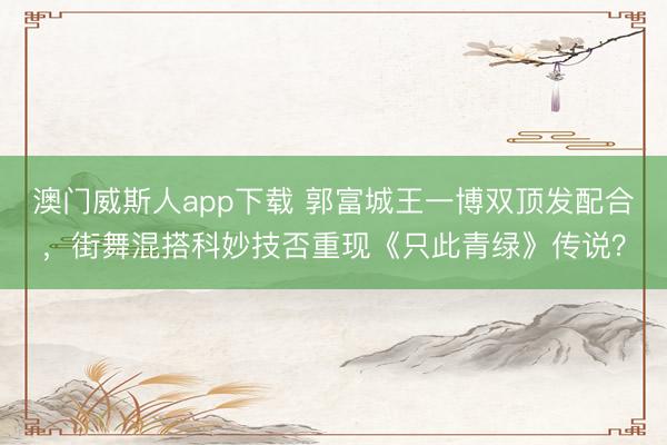 澳门威斯人app下载 郭富城王一博双顶发配合，街舞混搭科妙技否重现《只此青绿》传说？