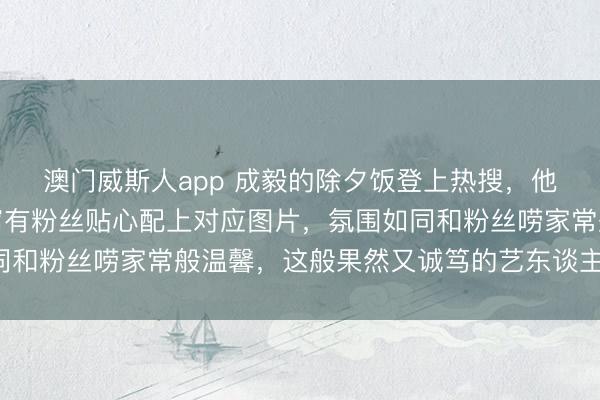 澳门威斯人app 成毅的除夕饭登上热搜,他口中提到的菜品,坐窝有粉丝贴心配上对应图片,氛围如同和粉丝唠家常般温馨,这般果然又诚笃的艺东谈主果然困难!