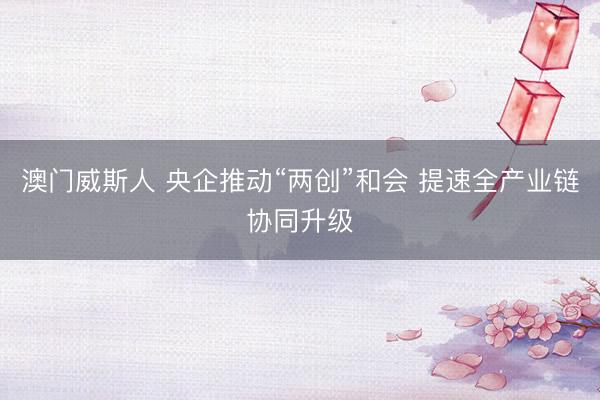 澳门威斯人 央企推动“两创”和会 提速全产业链协同升级