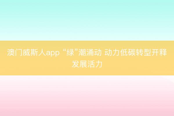 澳门威斯人app “绿”潮涌动 动力低碳转型开释发展活力