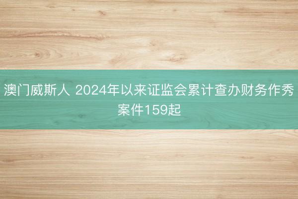 澳门威斯人 2024年以来证监会累计查办财务作秀案件159起