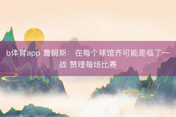 b体育app 詹姆斯：在每个球馆齐可能是临了一战 赞理每场比赛