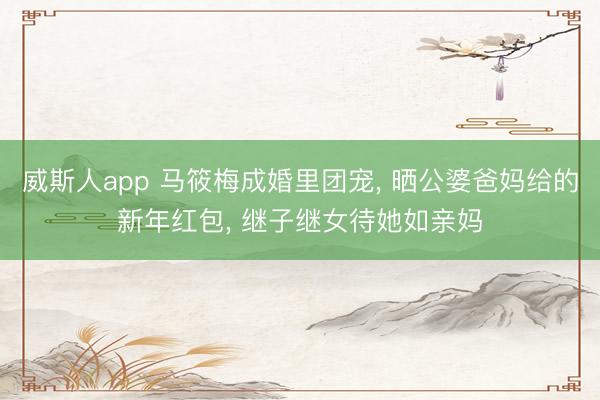 威斯人app 马筱梅成婚里团宠， 晒公婆爸妈给的新年红包， 继子继女待她如亲妈