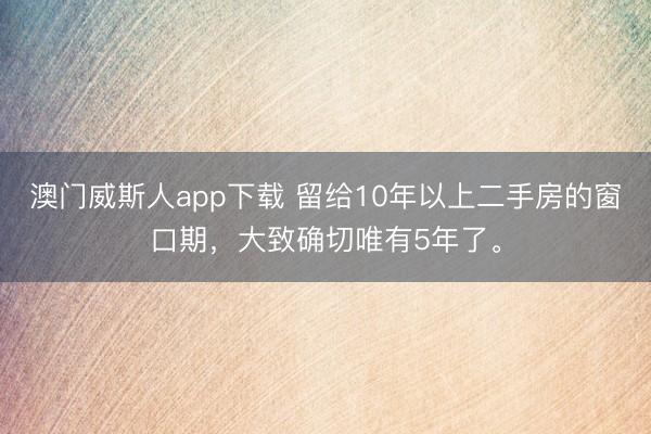澳门威斯人app下载 留给10年以上二手房的窗口期，大致确切唯有5年了。