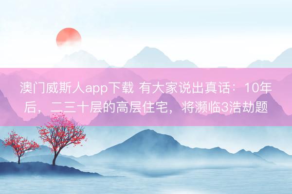 澳门威斯人app下载 有大家说出真话:10年后,二三十层的高层住宅,将濒临3浩劫题