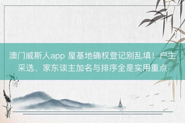澳门威斯人app 屋基地确权登记别乱填!户主采选、家东谈主加名与排序全是实用重点