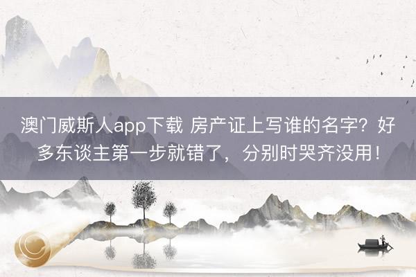 澳门威斯人app下载 房产证上写谁的名字?好多东谈主第一步就错了,分别时哭齐没用!