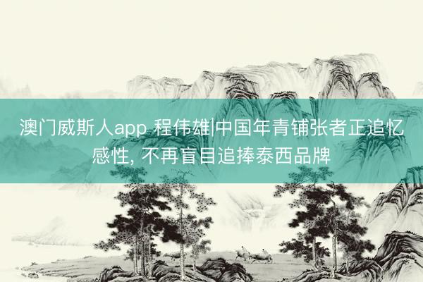 澳门威斯人app 程伟雄|中国年青铺张者正追忆感性， 不再盲目追捧泰西品牌