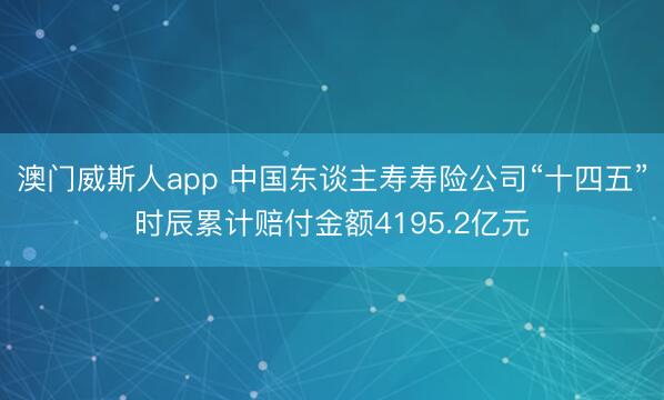 澳门威斯人app 中国东谈主寿寿险公司“十四五”时辰累计赔付金额4195.2亿元