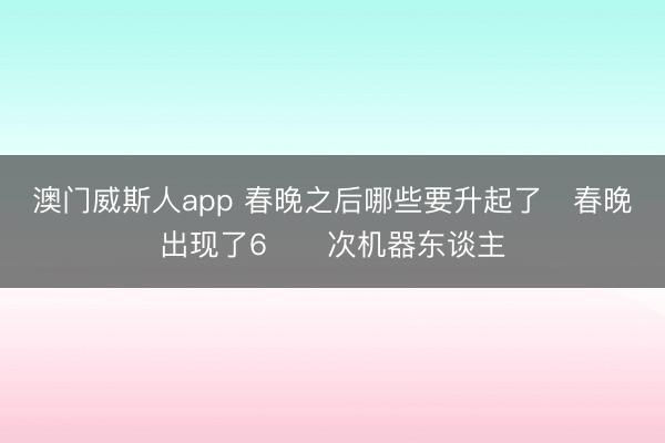 澳门威斯人app 春晚之后哪些要升起了❓春晚出现了6️⃣次机器东谈主