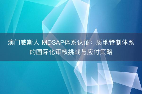 澳门威斯人 MDSAP体系认证:质地管制体系的国际化审核挑战与应付策略