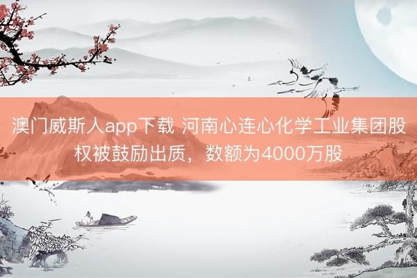 澳门威斯人app下载 河南心连心化学工业集团股权被鼓励出质,数额为4000万股