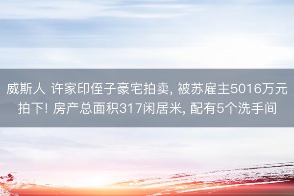 威斯人 许家印侄子豪宅拍卖， 被苏雇主5016万元拍下! 房产总面积317闲居米， 配有5个洗手间