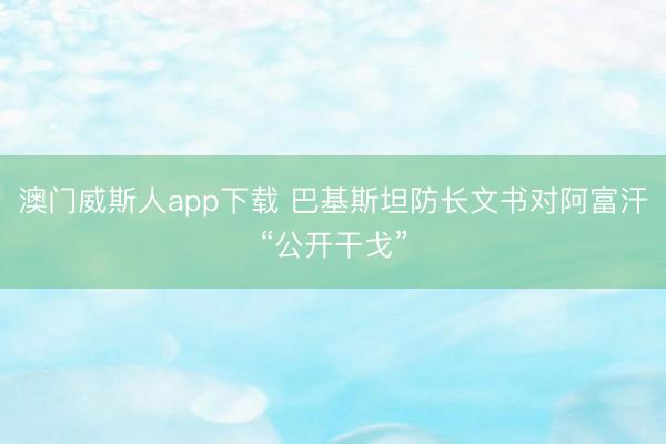 澳门威斯人app下载 巴基斯坦防长文书对阿富汗“公开干戈”