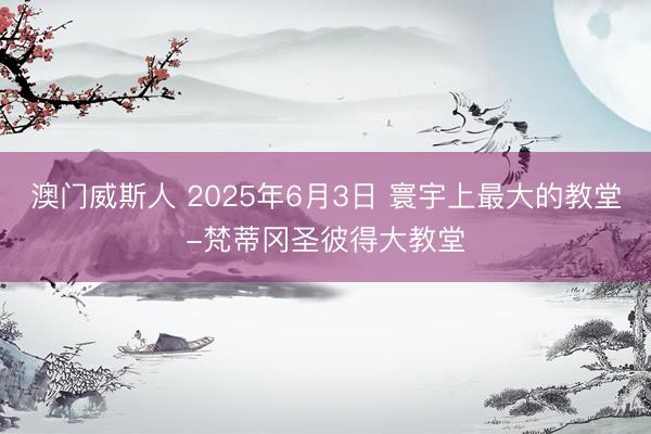 澳门威斯人 2025年6月3日 寰宇上最大的教堂-梵蒂冈圣彼得大教堂