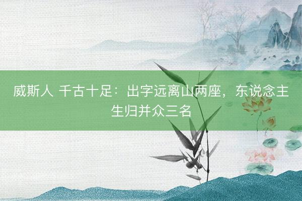 威斯人 千古十足：出字远离山两座，东说念主生归并众三名
