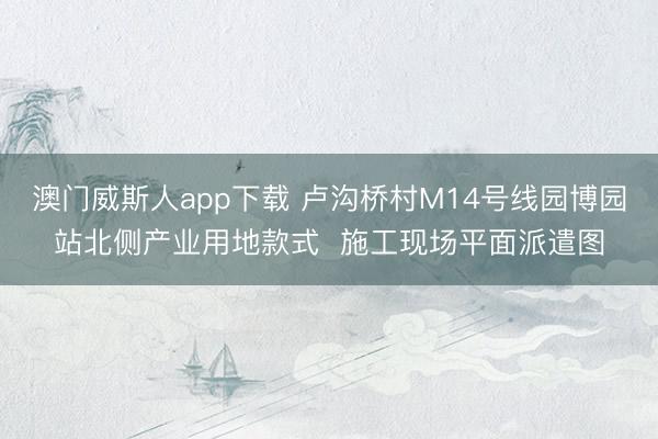 澳门威斯人app下载 卢沟桥村M14号线园博园站北侧产业用地款式  施工现场平面派遣图