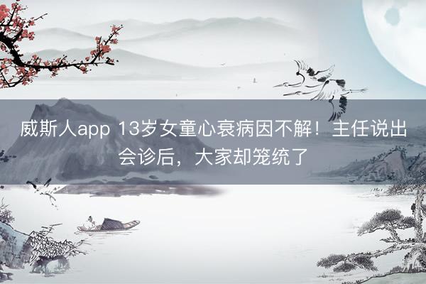 威斯人app 13岁女童心衰病因不解!主任说出会诊后,大家却笼统了