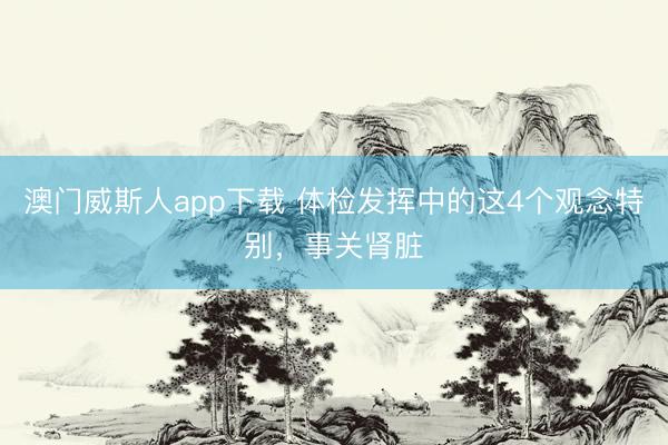 澳门威斯人app下载 体检发挥中的这4个观念特别,事关肾脏