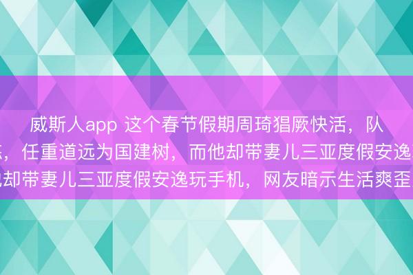 威斯人app 这个春节假期周琦猖厥快活,队友们废弃假期刻苦锻练,任重道远为国建树,而他却带妻儿三亚度假安逸玩手机,网友暗示生活爽歪歪