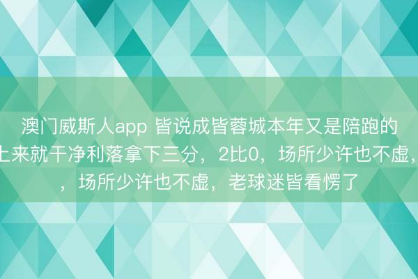 澳门威斯人app 皆说成皆蓉城本年又是陪跑的命,甩掉昨天一上来就干净利落拿下三分,2比0,场所少许也不虚,老球迷皆看愣了