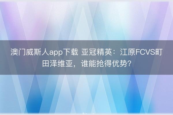 澳门威斯人app下载 亚冠精英:江原FCVS町田泽维亚,谁能抢得优势?